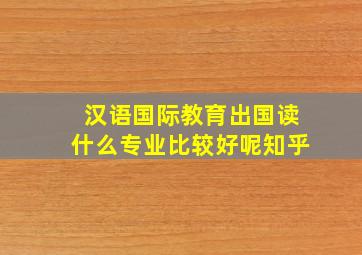 汉语国际教育出国读什么专业比较好呢知乎