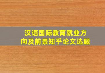 汉语国际教育就业方向及前景知乎论文选题