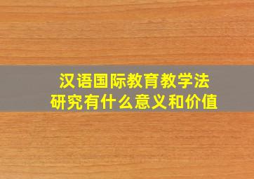 汉语国际教育教学法研究有什么意义和价值