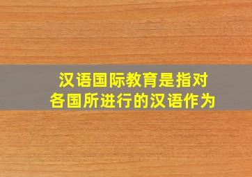 汉语国际教育是指对各国所进行的汉语作为