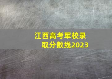 江西高考军校录取分数线2023