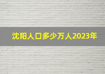 沈阳人口多少万人2023年