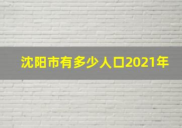 沈阳市有多少人口2021年