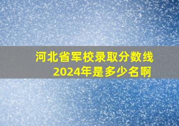 河北省军校录取分数线2024年是多少名啊