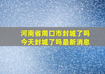 河南省周口市封城了吗今天封城了吗最新消息