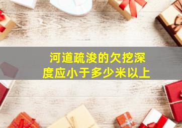 河道疏浚的欠挖深度应小于多少米以上