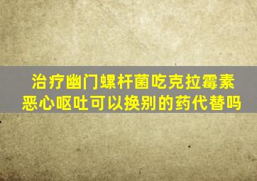 治疗幽门螺杆菌吃克拉霉素恶心呕吐可以换别的药代替吗