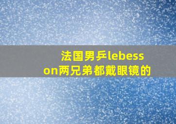 法国男乒lebesson两兄弟都戴眼镜的