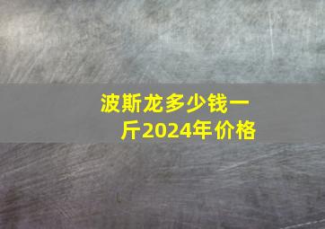 波斯龙多少钱一斤2024年价格