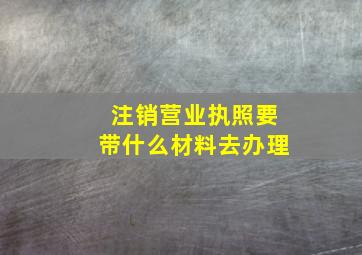 注销营业执照要带什么材料去办理