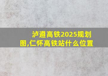 泸遵高铁2025规划图,仁怀高铁站什么位置