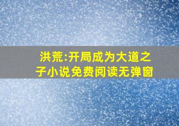 洪荒:开局成为大道之子小说免费阅读无弹窗