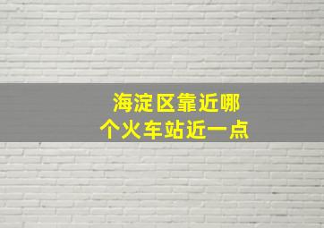 海淀区靠近哪个火车站近一点