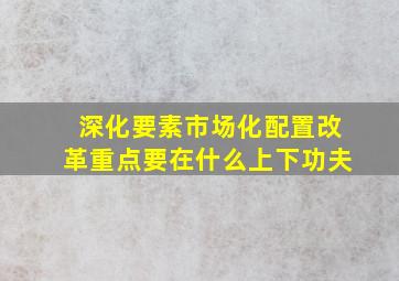 深化要素市场化配置改革重点要在什么上下功夫