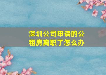 深圳公司申请的公租房离职了怎么办