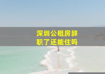 深圳公租房辞职了还能住吗