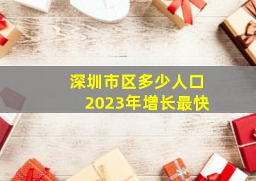 深圳市区多少人口2023年增长最快