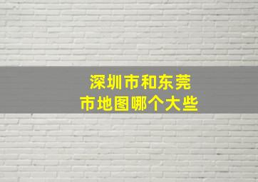 深圳市和东莞市地图哪个大些