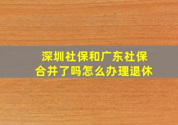 深圳社保和广东社保合并了吗怎么办理退休