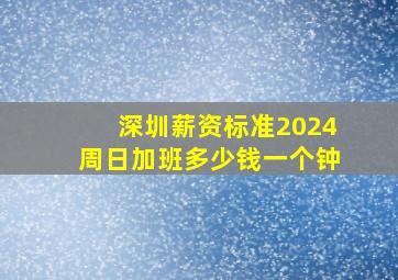 深圳薪资标准2024周日加班多少钱一个钟