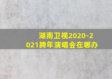 湖南卫视2020-2021跨年演唱会在哪办