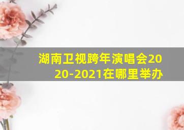 湖南卫视跨年演唱会2020-2021在哪里举办