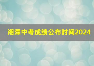 湘潭中考成绩公布时间2024