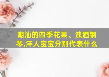 潮汕的四季花果、浊酒钢琴,洋人宝宝分别代表什么