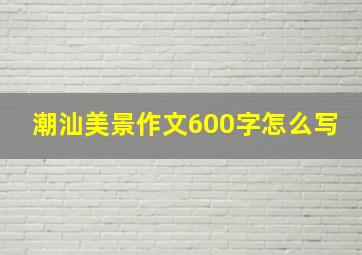 潮汕美景作文600字怎么写