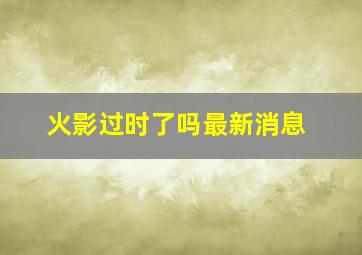 火影过时了吗最新消息