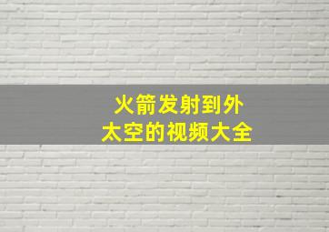 火箭发射到外太空的视频大全