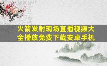 火箭发射现场直播视频大全播放免费下载安卓手机