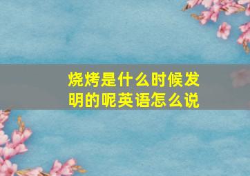 烧烤是什么时候发明的呢英语怎么说