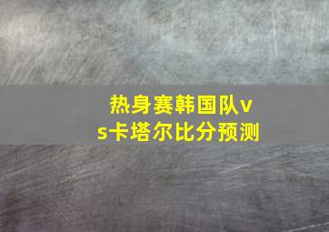 热身赛韩国队vs卡塔尔比分预测