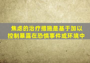 焦虑的治疗措施是基于加以控制暴露在恐惧事件或环境中