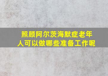 照顾阿尔茨海默症老年人可以做哪些准备工作呢