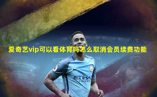 爱奇艺vip可以看体育吗怎么取消会员续费功能