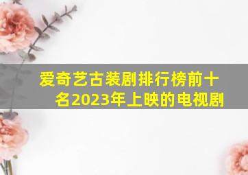 爱奇艺古装剧排行榜前十名2023年上映的电视剧