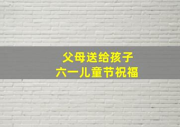 父母送给孩子六一儿童节祝福