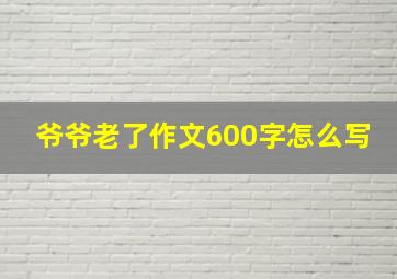 爷爷老了作文600字怎么写