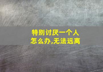 特别讨厌一个人怎么办,无法远离