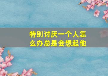 特别讨厌一个人怎么办总是会想起他