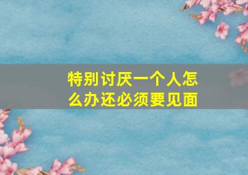 特别讨厌一个人怎么办还必须要见面