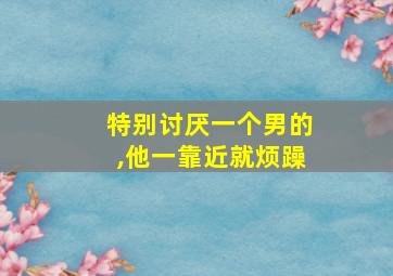 特别讨厌一个男的,他一靠近就烦躁