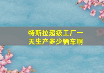 特斯拉超级工厂一天生产多少辆车啊