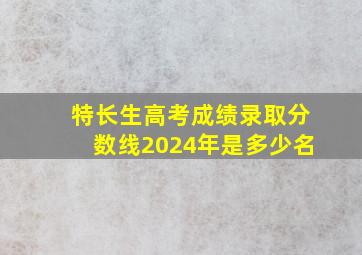 特长生高考成绩录取分数线2024年是多少名