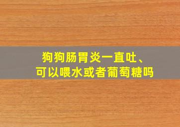 狗狗肠胃炎一直吐、可以喂水或者葡萄糖吗