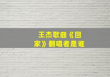 王杰歌曲《回家》翻唱者是谁