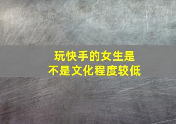 玩快手的女生是不是文化程度较低