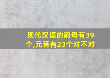 现代汉语的韵母有39个,元音有23个对不对